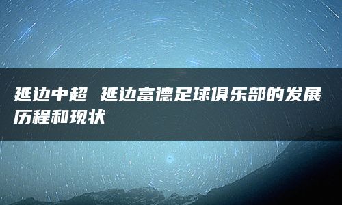 延边中超 延边富德足球俱乐部的发展历程和现状